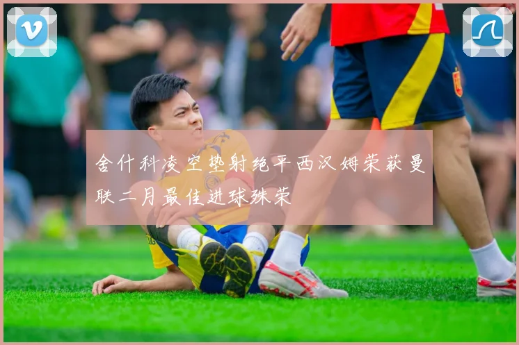 舍什科凌空垫射绝平西汉姆荣获曼联二月最佳进球殊荣