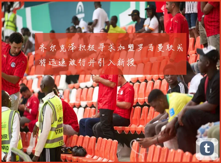 齐尔克泽积极寻求加盟罗马曼联或将迅速放行并引入新援