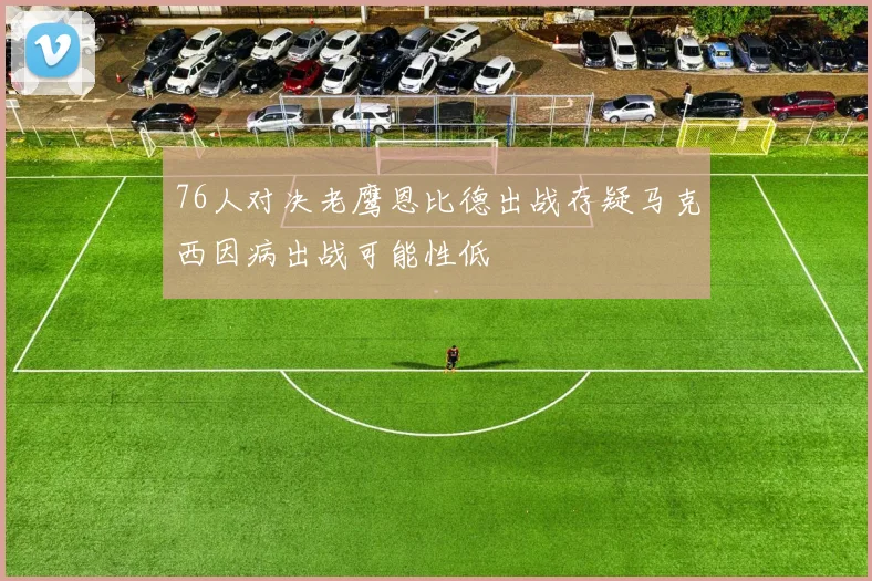 76人对决老鹰恩比德出战存疑马克西因病出战可能性低