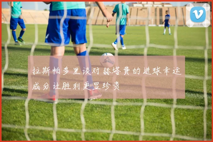 拉斯帕多里谈对赫塔费的进球幸运成分让胜利更显珍贵