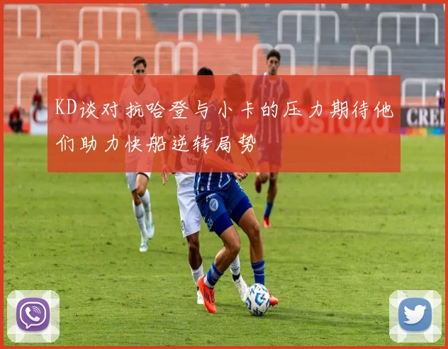 KD谈对抗哈登与小卡的压力期待他们助力快船逆转局势