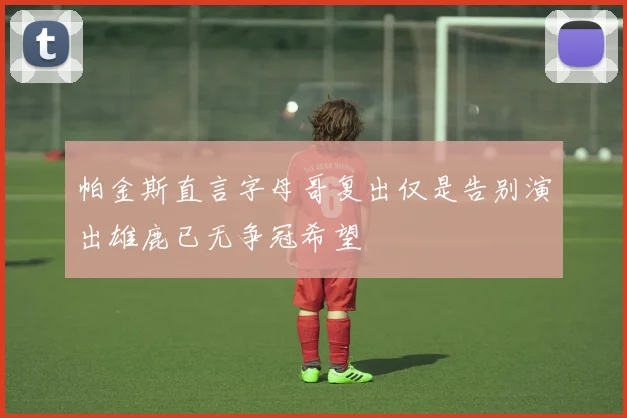 帕金斯直言字母哥复出仅是告别演出雄鹿已无争冠希望