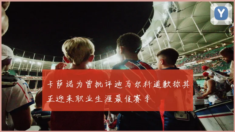 卡萨诺为曾批评迪马尔科道歉称其正迎来职业生涯最佳赛季