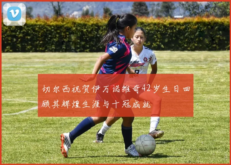 切尔西祝贺伊万诺维奇42岁生日回顾其辉煌生涯与十冠成就