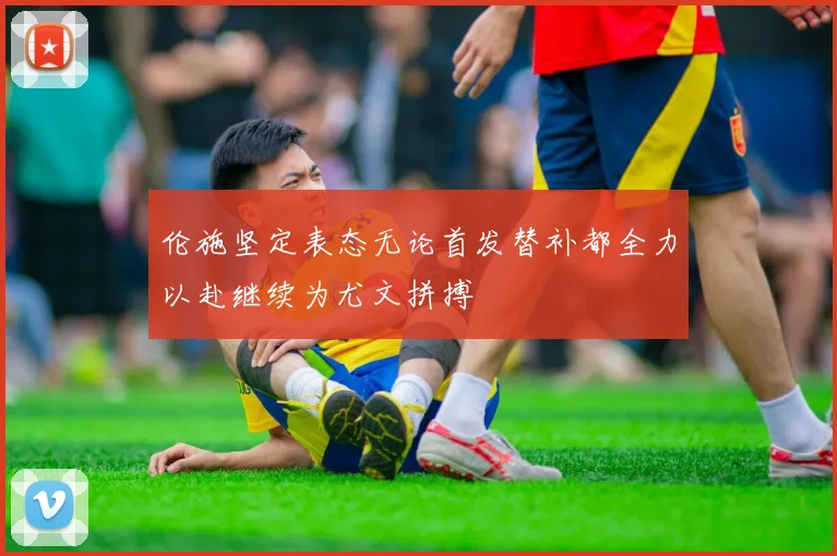 伦施坚定表态无论首发替补都全力以赴继续为尤文拼搏
