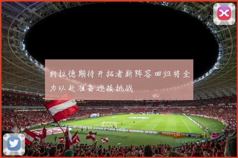 利拉德期待开拓者新阵容回归将全力以赴准备迎接挑战