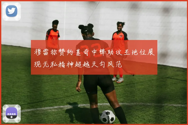 穆雷称赞约基奇中锋助攻王地位展现无私精神超越天勾风范