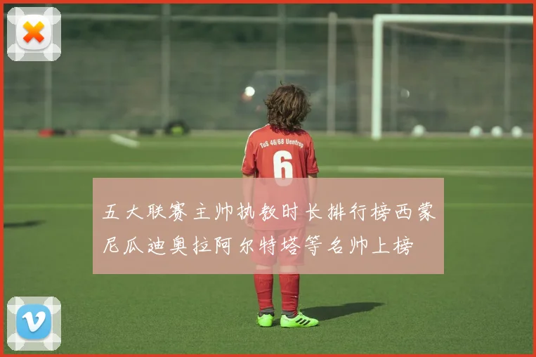 五大联赛主帅执教时长排行榜西蒙尼瓜迪奥拉阿尔特塔等名帅上榜