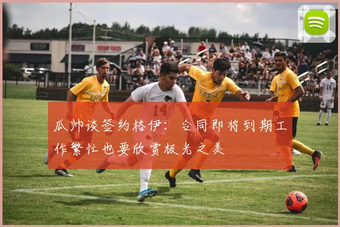 瓜帅谈签约格伊：合同即将到期工作繁忙也要欣赏极光之美